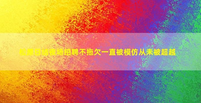松原日结夜场招聘不拖欠一直被模仿从未被超越